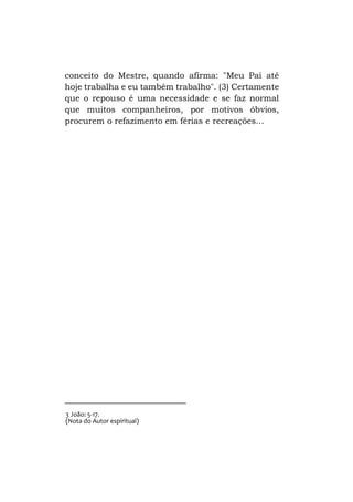 conceito do Mestre, quando afirma: "Meu Pai até
hoje trabalha e eu também trabalho". (3) Certamente
que o repouso é uma necessidade e se faz normal
que muitos companheiros, por motivos óbvios,
procurem o refazimento em férias e recreações...

3 João: 5-17.
(Nota do Autor espiritual)

 