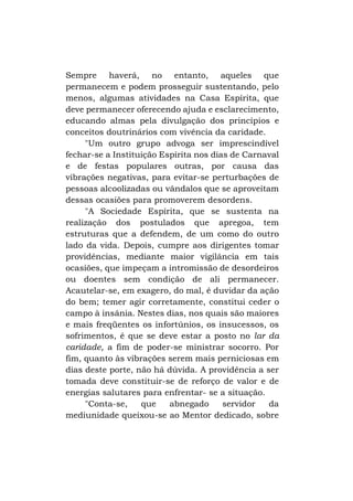 Sempre haverá, no entanto, aqueles que
permanecem e podem prosseguir sustentando, pelo
menos, algumas atividades na Casa Espírita, que
deve permanecer oferecendo ajuda e esclarecimento,
educando almas pela divulgação dos princípios e
conceitos doutrinários com vivência da caridade.
"Um outro grupo advoga ser imprescindível
fechar-se a Instituição Espírita nos dias de Carnaval
e de festas populares outras, por causa das
vibrações negativas, para evitar-se perturbações de
pessoas alcoolizadas ou vândalos que se aproveitam
dessas ocasiões para promoverem desordens.
"A Sociedade Espírita, que se sustenta na
realização dos postulados que apregoa, tem
estruturas que a defendem, de um como do outro
lado da vida. Depois, cumpre aos dirigentes tomar
providências, mediante maior vigilância em tais
ocasiões, que impeçam a intromissão de desordeiros
ou doentes sem condição de ali permanecer.
Acautelar-se, em exagero, do mal, é duvidar da ação
do bem; temer agir corretamente, constitui ceder o
campo à insânia. Nestes dias, nos quais são maiores
e mais freqüentes os infortúnios, os insucessos, os
sofrimentos, é que se deve estar a posto no lar da
caridade, a fim de poder-se ministrar socorro. Por
fim, quanto às vibrações serem mais perniciosas em
dias deste porte, não há dúvida. A providência a ser
tomada deve constituir-se de reforço de valor e de
energias salutares para enfrentar- se a situação.
"Conta-se,
que
abnegado
servidor
da
mediunidade queixou-se ao Mentor dedicado, sobre

 