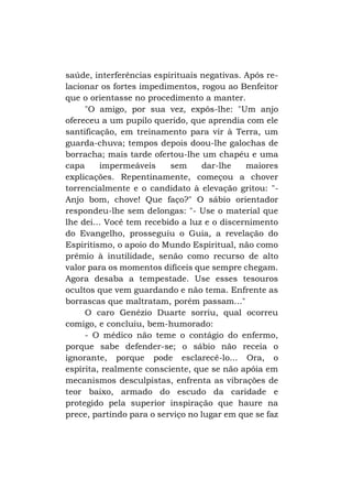 saúde, interferências espirituais negativas. Após relacionar os fortes impedimentos, rogou ao Benfeitor
que o orientasse no procedimento a manter.
"O amigo, por sua vez, expôs-lhe: "Um anjo
ofereceu a um pupilo querido, que aprendia com ele
santificação, em treinamento para vir à Terra, um
guarda-chuva; tempos depois doou-lhe galochas de
borracha; mais tarde ofertou-lhe um chapéu e uma
capa
impermeáveis
sem
dar-lhe
maiores
explicações. Repentinamente, começou a chover
torrencialmente e o candidato à elevação gritou: "Anjo bom, chove! Que faço?" O sábio orientador
respondeu-lhe sem delongas: "- Use o material que
lhe dei... Você tem recebido a luz e o discernimento
do Evangelho, prosseguiu o Guia, a revelação do
Espiritismo, o apoio do Mundo Espiritual, não como
prêmio à inutilidade, senão como recurso de alto
valor para os momentos difíceis que sempre chegam.
Agora desaba a tempestade. Use esses tesouros
ocultos que vem guardando e não tema. Enfrente as
borrascas que maltratam, porém passam..."
O caro Genézio Duarte sorriu, qual ocorreu
comigo, e concluiu, bem-humorado:
- O médico não teme o contágio do enfermo,
porque sabe defender-se; o sábio não receia o
ignorante, porque pode esclarecê-lo... Ora, o
espírita, realmente consciente, que se não apóia em
mecanismos desculpistas, enfrenta as vibrações de
teor baixo, armado do escudo da caridade e
protegido pela superior inspiração que haure na
prece, partindo para o serviço no lugar em que se faz

 