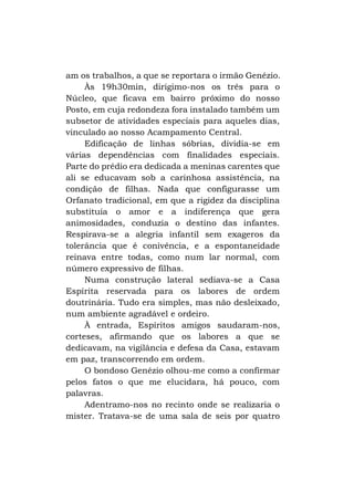 am os trabalhos, a que se reportara o irmão Genézio.
Às 19h30min, dirigimo-nos os três para o
Núcleo, que ficava em bairro próximo do nosso
Posto, em cuja redondeza fora instalado também um
subsetor de atividades especiais para aqueles dias,
vinculado ao nosso Acampamento Central.
Edificação de linhas sóbrias, dividia-se em
várias dependências com finalidades especiais.
Parte do prédio era dedicada a meninas carentes que
ali se educavam sob a carinhosa assistência, na
condição de filhas. Nada que configurasse um
Orfanato tradicional, em que a rigidez da disciplina
substituía o amor e a indiferença que gera
animosidades, conduzia o destino das infantes.
Respirava-se a alegria infantil sem exageros da
tolerância que é conivência, e a espontaneidade
reinava entre todas, como num lar normal, com
número expressivo de filhas.
Numa construção lateral sediava-se a Casa
Espírita reservada para os labores de ordem
doutrinária. Tudo era simples, mas não desleixado,
num ambiente agradável e ordeiro.
À entrada, Espíritos amigos saudaram-nos,
corteses, afirmando que os labores a que se
dedicavam, na vigilância e defesa da Casa, estavam
em paz, transcorrendo em ordem.
O bondoso Genézio olhou-me como a confirmar
pelos fatos o que me elucidara, há pouco, com
palavras.
Adentramo-nos no recinto onde se realizaria o
mister. Tratava-se de uma sala de seis por quatro

 