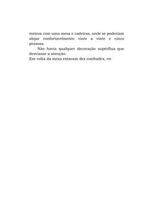 metros com uma mesa e cadeiras, onde se poderiam
alojar confortavelmente vinte a vinte e cinco
pessoas.
Não havia qualquer decoração supérflua que
desviasse a atenção.
Em volta da mesa estavam dez confrades, en

 