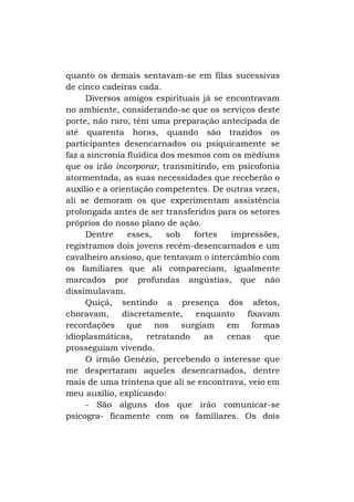 quanto os demais sentavam-se em filas sucessivas
de cinco cadeiras cada.
Diversos amigos espirituais já se encontravam
no ambiente, considerando-se que os serviços deste
porte, não raro, têm uma preparação antecipada de
até quarenta horas, quando são trazidos os
participantes desencarnados ou psiquicamente se
faz a sincronia fluídica dos mesmos com os médiuns
que os irão incorporar, transmitindo, em psicofonia
atormentada, as suas necessidades que receberão o
auxílio e a orientação competentes. De outras vezes,
ali se demoram os que experimentam assistência
prolongada antes de ser transferidos para os setores
próprios do nosso plano de ação.
Dentre
esses,
sob
fortes
impressões,
registramos dois jovens recém-desencarnados e um
cavalheiro ansioso, que tentavam o intercâmbio com
os familiares que ali compareciam, igualmente
marcados por profundas angústias, que não
dissimulavam.
Quiçá, sentindo a presença dos afetos,
choravam,
discretamente,
enquanto
fixavam
recordações que nos surgiam em formas
idioplasmáticas,
retratando
as
cenas
que
prosseguiam vivendo.
O irmão Genézio, percebendo o interesse que
me despertaram aqueles desencarnados, dentre
mais de uma trintena que ali se encontrava, veio em
meu auxílio, explicando:
- São alguns dos que irão comunicar-se
psicogra- ficamente com os familiares. Os dois

 