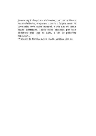 jovens aqui chegaram vitimados, um por acidente
automobilístico, enquanto o outro o foi por moto. O
cavalheiro teve morte natural, o que não os torna
muito diferentes. Todos estão ansiosos por este
encontro, que logo se dará, a fim de poderem
repousar...
"A mente da família, neles fixada, vitaliza-lhes as

 