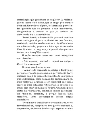lembranças que gostariam de esquecer. A recordação do instante da morte, que os aflige, pelo quanto
de inusitado se lhes afigura, é sustentada pelos seres queridos que se prendem a tais lembranças,
obrigando-os a reviver, o que já poderia ter
amortecido em suas memórias.
"Dessa forma, o intercâmbio que será mantido
trará vantagens duplas: acalmará os que ficaram,
recebendo notícias confortadoras e cientificando-se
da sobrevivência, graças aos fatos que os tornarão
identificados com segurança e permitirão que eles
remor- ram, tranqüilizando-se.
O verbo remorrer soava-me como neologismo
que não atinei.
- Não estavam mortos? - inquiri ao amigo Como iriam remorrer?
Sempre gentil, aclarou-me:
- A morte do corpo não desobriga o Espírito de
permanecer atado ao mesmo, em perturbação breve
ou longa qual é do seu conhecimento. As impressões
que se demoram, como no caso das partidas para cá,
mais violentas, aturdem o ser espiritual que oscila
entre as duas situações vibratórias, a anterior e a
atual, sem fixar-se numa ou noutra. Chamado pelos
afetos da retarguarda, condensa fluidos que deveriam diluir-se, sofrendo, e porque noutra faixa
vibratória, tenta desobrigar-se dessas cargas
aflingentes.
"Terminado o atendimento aos familiares, estes
reconfortam-se, rompem os elos que os prendem e,
amparados, os nossos irmãos aqui repousam mais

 