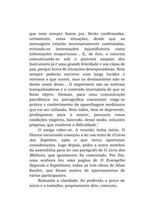 que nem sempre fazem jus. Serão confirmadas,
certamente, estas situações, desde que as
mensagens estarão necessariamente controladas,
evitando-se lamentações injustificáveis como
informações inoportunas... E, de fato, o estarem
comunicando-se sob o paternal amparo dos
Instrutores já é uma grande felicidade e um clima de
paz, porque livres de situações desesperadoras. Nem
sempre poderão escrever com larga lucidez e
veremos o que ocorre, mas os destinatários não se
darão conta disso... O importante são as notícias
tranquilizadoras e o conteúdo imortalista de que se
farão objeto. Demais, para uma comunicação
psicofônica ou psicográfica consciente exige-se
prática e conhecimento da aparelhagem mediúnica
que vai ser utilizada. Nem todos, bem se depreende,
predispostos para o mister, possuem essas
condições exigíveis, havendo, desse modo, soluções
próprias, que resolvem a dificuldade."
O amigo calou-se. A reunião tinha início. O
Diretor encarnado começou a ler um texto de O Livro
dos Espíritos, após o que teceu oportunas
considerações. Logo depois, pediu a outro membro
da assembléia para ler um parágrafo de O Livro dos
Médiuns, que igualmente foi comentado. Por fim,
uma senhora leu uma pagina de O Evangelho
Segundo o Espiritismo, todas as três obras de Allan
Kardec, que foram motivo de apontamentos de
vários participantes.
Reduzida a claridade, foi proferida a prece de
início e o trabalho, propriamente dito, começou.

 