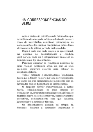18. CORRESPONDÊNCIAS DO
ALÉM
Após a instrução psicofônica do Orientador, que
se utilizou de abnegado médium adestrado nos serviços de intercâmbio espiritual, iniciaram-se as
comunicações dos irmãos excruciados pelas dores
decorrentes da última jornada mal sucedida.
Como é certo que nada ocorre e se repete igual,
na questão do despertamento e conduta
post-mortem, cada ser é integralmente único sob as
injunções que lhe são próprias.
Pudemos observar os resultados positivos de
uma reunião mediúnica séria, em que os seus
membros somavam esforços para colimar os
resultados felizes.
Todos, médiuns e doutrinadores, irradiavam
luzes que diferiam na cor e no tom, correspondendo
ao transe em que mergulhavam e à sintonia com as
Entidades que se dispunham às incorporações.
O diligente Mentor supervisionava a nobre
tarefa, encaminhando os mais difíceis de
comunicar-se, produzindo imantações magnéticas e
fluídicas entre eles e os sensitivos, expressivamente
receptivos, comportamento esse que facilitava
grandemente a operação delicada.
Os doutrinadores usavam da terapia da
bondade, evitando a discussão inoportuna e

 