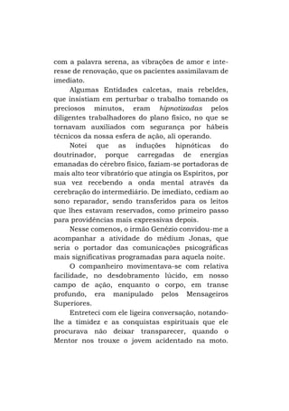 com a palavra serena, as vibrações de amor e interesse de renovação, que os pacientes assimilavam de
imediato.
Algumas Entidades calcetas, mais rebeldes,
que insistiam em perturbar o trabalho tomando os
preciosos minutos, eram hipnotizadas pelos
diligentes trabalhadores do plano físico, no que se
tornavam auxiliados com segurança por hábeis
técnicos da nossa esfera de ação, ali operando.
Notei que as induções hipnóticas do
doutrinador, porque carregadas de energias
emanadas do cérebro físico, faziam-se portadoras de
mais alto teor vibratório que atingia os Espíritos, por
sua vez recebendo a onda mental através da
cerebração do intermediário. De imediato, cediam ao
sono reparador, sendo transferidos para os leitos
que lhes estavam reservados, como primeiro passo
para providências mais expressivas depois.
Nesse comenos, o irmão Genézio convidou-me a
acompanhar a atividade do médium Jonas, que
seria o portador das comunicações psicográficas
mais significativas programadas para aquela noite.
O companheiro movimentava-se com relativa
facilidade, no desdobramento lúcido, em nosso
campo de ação, enquanto o corpo, em transe
profundo, era manipulado pelos Mensageiros
Superiores.
Entreteci com ele ligeira conversação, notandolhe a timidez e as conquistas espirituais que ele
procurava não deixar transparecer, quando o
Mentor nos trouxe o jovem acidentado na moto.

 
