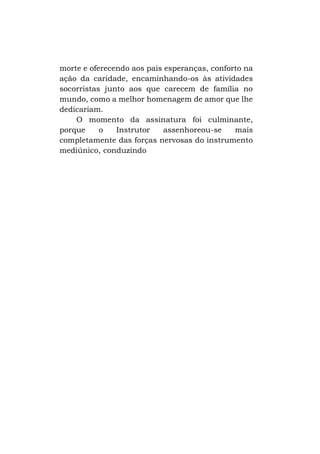 morte e oferecendo aos pais esperanças, conforto na
ação da caridade, encaminhando-os às atividades
socorristas junto aos que carecem de família no
mundo, como a melhor homenagem de amor que lhe
dedicariam.
O momento da assinatura foi culminante,
porque
o
Instrutor
assenhoreou-se
mais
completamente das forças nervosas do instrumento
mediúnico, conduzindo

 