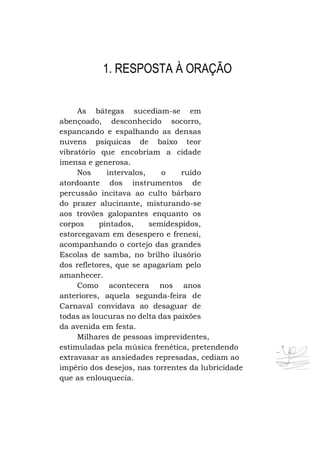 1. RESPOSTA À ORAÇÃO
As bátegas sucediam-se em
abençoado, desconhecido socorro,
espancando e espalhando as densas
nuvens psíquicas de baixo teor
vibratório que encobriam a cidade
imensa e generosa.
Nos
intervalos,
o
ruído
atordoante dos instrumentos de
percussão incitava ao culto bárbaro
do prazer alucinante, misturando-se
aos trovões galopantes enquanto os
corpos
pintados,
semidespidos,
estorcegavam em desespero e frenesi,
acompanhando o cortejo das grandes
Escolas de samba, no brilho ilusório
dos refletores, que se apagariam pelo
amanhecer.
Como acontecera nos anos
anteriores, aquela segunda-feira de
Carnaval convidava ao desaguar de
todas as loucuras no delta das paixões
da avenida em festa.
Milhares de pessoas imprevidentes,
estimuladas pela música frenética, pretendendo
extravasar as ansiedades represadas, cediam ao
império dos desejos, nas torrentes da lubricidade
que as enlouquecia.

 