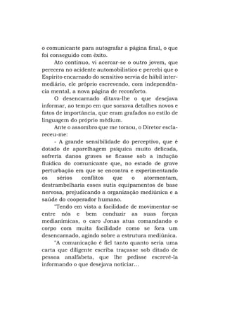 o comunicante para autografar a página final, o que
foi conseguido com êxito.
Ato contínuo, vi acercar-se o outro jovem, que
perecera no acidente automobilístico e percebi que o
Espírito encarnado do sensitivo servia de hábil intermediário, ele próprio escrevendo, com independência mental, a nova página de reconforto.
O desencarnado ditava-lhe o que desejava
informar, ao tempo em que somava detalhes novos e
fatos de importância, que eram grafados no estilo de
linguagem do próprio médium.
Ante o assombro que me tomou, o Diretor esclareceu-me:
- A grande sensibilidade do perceptivo, que é
dotado de aparelhagem psíquica muito delicada,
sofreria danos graves se ficasse sob a indução
fluídica do comunicante que, no estado de grave
perturbação em que se encontra e experimentando
os
sérios
conflitos
que
o
atormentam,
destrambelharia esses sutis equipamentos de base
nervosa, prejudicando a organização mediúnica e a
saúde do cooperador humano.
"Tendo em vista a facilidade de movimentar-se
entre nós e bem conduzir as suas forças
medianímicas, o caro Jonas atua comandando o
corpo com muita facilidade como se fora um
desencarnado, agindo sobre a estrutura mediúnica.
"A comunicação é fiel tanto quanto seria uma
carta que diligente escriba traçasse sob ditado de
pessoa analfabeta, que lhe pedisse escrevê-la
informando o que desejava noticiar...

 