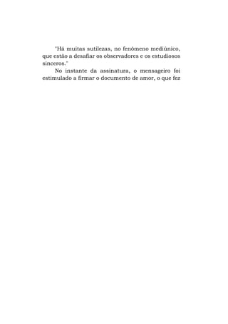 "Há muitas sutilezas, no fenômeno mediúnico,
que estão a desafiar os observadores e os estudiosos
sinceros."
No instante da assinatura, o mensageiro foi
estimulado a firmar o documento de amor, o que fez

 