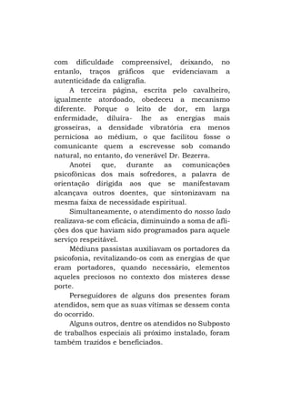com dificuldade compreensível, deixando, no
entanlo, traços gráficos que evidenciavam a
autenticidade da caligrafia.
A terceira página, escrita pelo cavalheiro,
igualmente atordoado, obedeceu a mecanismo
diferente. Porque o leito de dor, em larga
enfermidade, diluíra- lhe as energias mais
grosseiras, a densidade vibratória era menos
perniciosa ao médium, o que facilitou fosse o
comunicante quem a escrevesse sob comando
natural, no entanto, do venerável Dr. Bezerra.
Anotei
que,
durante
as
comunicações
psicofônicas dos mais sofredores, a palavra de
orientação dirigida aos que se manifestavam
alcançava outros doentes, que sintonizavam na
mesma faixa de necessidade espiritual.
Simultaneamente, o atendimento do nosso lado
realizava-se com eficácia, diminuindo a soma de aflições dos que haviam sido programados para aquele
serviço respeitável.
Médiuns passistas auxiliavam os portadores da
psicofonia, revitalizando-os com as energias de que
eram portadores, quando necessário, elementos
aqueles preciosos no contexto dos misteres desse
porte.
Perseguidores de alguns dos presentes foram
atendidos, sem que as suas vítimas se dessem conta
do ocorrido.
Alguns outros, dentre os atendidos no Subposto
de trabalhos especiais ali próximo instalado, foram
também trazidos e beneficiados.

 