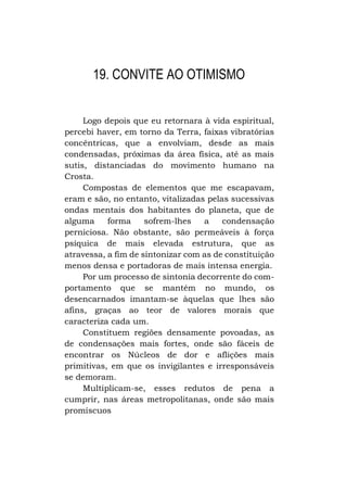 19. CONVITE AO OTIMISMO
Logo depois que eu retornara à vida espiritual,
percebi haver, em torno da Terra, faixas vibratórias
concêntricas, que a envolviam, desde as mais
condensadas, próximas da área física, até as mais
sutis, distanciadas do movimento humano na
Crosta.
Compostas de elementos que me escapavam,
eram e são, no entanto, vitalizadas pelas sucessivas
ondas mentais dos habitantes do planeta, que de
alguma
forma
sofrem-lhes
a
condensação
perniciosa. Não obstante, são permeáveis à força
psíquica de mais elevada estrutura, que as
atravessa, a fim de sintonizar com as de constituição
menos densa e portadoras de mais intensa energia.
Por um processo de sintonia decorrente do comportamento que se mantém no mundo, os
desencarnados imantam-se àquelas que lhes são
afins, graças ao teor de valores morais que
caracteriza cada um.
Constituem regiões densamente povoadas, as
de condensações mais fortes, onde são fáceis de
encontrar os Núcleos de dor e aflições mais
primitivas, em que os invigilantes e irresponsáveis
se demoram.
Multiplicam-se, esses redutos de pena a
cumprir, nas áreas metropolitanas, onde são mais
promíscuos

 