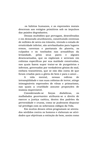 os hábitos humanos, e as expressões morais
desceram aos estágios primitivos sob os impulsos
das paixões degradantes.
Dessas multidões que pervagam, desenfreadas
e em demorado aturdimento, constituindo centenas
de milhões de seres em trânsito, vivendo o estado de
erraticidade inferior, são arrebanhados para lugares
ermos, cavernas e pantanais do planeta, os
culpados e os tombados nas armadilhas da
leviandade,
pelos
seus
pares
e
algozes
desencarnados, que os exploram e seviciam em
colônias específicas por sua maldade construídas,
nas quais fazem supor tratar-se de purgatórios e
infernos, governados por verdadeiros gênios do mal,
embora transitórios, que se não dão conta de que
foram criados para a glória do bem e para o amor...
A
vida
mental,
nessas
esferas
de
intranqüilidade e nas suas colônias de terror, atinge
inimagináveis expressões de vileza e primarismo,
nas quais a crueldade assume proporções de
insânia imprevisível.
Considerando-se
forças
diabólicas,
os
malfadados governantes atribuem-se o direito de
exercer a justiça caótica, dentro dos padrões da
perversidade e crueza, como se pudessem disputar
tal privilégio com os soberanos códigos da Vida.
Em muitos desses sítios programam-se atentados sórdidos contra os homens e elaboram-se atividades que objetivam a extinção do bem, assim como

 