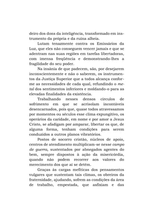 deiro dos dons da inteligência, transformado em instrumento da própria e da ruína alheia.
Lutam tenazmente contra os Emissários da
Luz, que eles não conseguem vencer jamais e que se
adentram nas suas regiões em tarefas libertadoras,
com imensa freqüência e demonstrando-lhes a
fragilidade do seu poder.
Na insânia de que padecem, são, por desejarem
inconscientemente e não o saberem, os instrumentos da Justiça Superior que a todos alcança conforme as necessidades de cada qual, refundindo o metal dos sentimentos inferiores e moldando-o para as
elevadas finalidades da existência.
Trabalhando nesses densos círculos de
sofrimento em que se acrisolam incontáveis
desencarnados, pois que, quase todos atravessamos
por momentos ou séculos esse clima expungitivo, os
operários da caridade, em nome e por amor a Jesus
Cristo, se afadigam por amparar, libertar os que, de
alguma forma, tenham condições para serem
conduzidos a outros planos vibratórios.
Postos de socorro cristão, núcleos de apoio,
centros de atendimento multiplicam-se nesse campo
de guerra, sustentados por abnegados agentes do
bem, sempre dispostos à ação da misericórdia,
quando não podem recorrer aos valores do
merecimento dos que aí se detêm.
Graças às cargas mefíticas dos pensamentos
vulgares que sustentam tais climas, os obreiros da
fraternidade, ajudando, sofrem as condições da área
de trabalho, empestada, que asfixiam e das

 