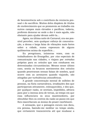 de benemerência sob o contributo da renúncia pessoal e do sacrifício. Muitos deles dispõem de títulos
de enobrecimento que os promovem ao trabalho em
outros campos mais elevados e pacíficos, todavia,
preferem demorar-se onde a dor é mais aguda, não
obstante para ajudar devam sofrê-la...
Agora, na última noite de Carnaval, era-me possível perceber, sem qualquer esforço de concentração, a densa e larga faixa de vibrações mais fortes
sobre a cidade, numa espessura de alguns
quilômetros acima da superfície...
Eu peregrinara, inúmeras vezes, com os
trabalhadores do Evangelho, por vias especiais de
comunicação nas cidades, e viajara por estradas
próprias para os veículos que nos conduzem em
determinadas circunstâncias. Mesmo nesse último
caso, sentia os bruscos movimentos dos veículos
quando penetravam nessas faixas de sombra, qual
ocorre com as aeronaves quando viajando, são
atingidas por turbulências atmosféricas.
A grande concentração mental de milhões de
pessoas, na fúria carnavalesca, irradiações dos que
participavam ativamente, enlouquecidos, e dos que,
por qualquer razão, se sentiam, impedidos, afetava
para pior a imensa área de trevas, ao tempo em que
essa influenciava os seus mantenedores, por
obnubilar-lhes os centros da razão ao passo em que
lhes exacerbavam as ânsias do prazer exorbitante.
A sensação, que a paisagem escura nos dava,
era penosa, fazendo-me meditar no tempo ainda,
que certamente transcorreria até que mudasse a

 