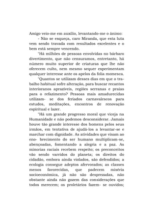Amigo veio-me em auxílio, levantando-me o ânimo:
- Não se esqueça, caro Miranda, que esta luta
vem sendo travada com resultados excelentes e o
bem está sempre vencendo.
"Há milhões de pessoas envolvidas no bárbaro
divertimento, que não censuramos, entretanto, há
número muito superior de criaturas que lhe não
oferecem culto, nem mesmo sequer experimentam
qualquer interesse ante os apelos da folia momesca.
"Quantos se utilizam desses dias em que o trabalho habitual sofre alteração, para buscar recantos
interioranos aprazíveis, regiões serranas e praias
para o refazimento? Pessoas mais amadurecidas
utilizam- se dos feriados carnavalescos para
estudos, meditações, encontros de renovação
espiritual e lazer.
"Há um grande progresso moral que viceja na
Humanidade e não podemos desconsiderar. Jamais
houve tão grande interesse dos homens pelos seus
irmãos, em tentativa de ajudá-los a levantar-se e
marchar com dignidade. As atividades que visam ao
eno- brecimento do ser humano multiplicam-se,
abençoadas, fomentando a alegria e a paz. As
minorias raciais recebem respeito; os preconceitos
vão sendo varridos do planeta; os direitos do
cidadão, embora ainda violados, são defendidos; a
ecologia consegue adeptos afervorados; as classes
menos
favorecidas,
que
padecem
miséria
socioeconômica, já não são desprezadas, não
obstante ainda não gozem das considerações que
todos merecem; os proletários fazem- se ouvidos;

 
