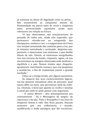 já sustenta os ideais de dignidade entre os povos...
São inumeráveis as conquistas morais da
Humanidade em pouco mais de cento e cinqüenta
anos, prenunciando aquisições ainda mais
relevantes em relação ao futuro.
"O que observamos, são remanescentes do
passado de todos nós, ainda não superado, que
permanece retendo-nos na retaguarda das
dissipações, embora a voz, e o magnetismo do Cristo
nos estejam arrastando das sombras para a luz, que
já estamos entendendo e aceitando. Alegremo-nos,
portanto, e observemos com otimismo, o que desfila
diante de nós. Ontem, aí estávamos mergulhados
nos rios escuros da ilusão, enquanto, agora, cá nos
encontramos na margem abençoada onde medram o
equilíbrio e a paz. Nossos irmãos aqui chegarão,
igualmente, marchando conosco, que nos propomos
a auxiliá-los, a fim de realizarmos juntos a grande
escalada."
Calou-se o Amigo lúcido, por alguns momentos.
Ao impacto dos seus esclarecimentos lógicos,
era-me possível vislumbrar além do presente, qual
nauta aflito na noite, que percebesse além da neblina, vitorioso, o farol que aponta os recifes e sinaliza
o canal por onde se pode passar com segurança.
- O nosso Mestre - deu prosseguimento aos
ensinamentos - foi o Mensageiro da alegria, da
esperança e da paz. Todo o Evangelho é um hino de
eloqüente beleza à vida. Nos Seus passos, ficaram
sementes que ora enflorescem o mundo,
modificando a árida paisagem que Ele encontrou.

 