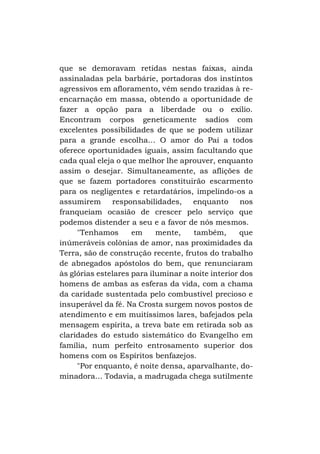 que se demoravam retidas nestas faixas, ainda
assinaladas pela barbárie, portadoras dos instintos
agressivos em afloramento, vêm sendo trazidas à reencarnação em massa, obtendo a oportunidade de
fazer a opção para a liberdade ou o exílio.
Encontram corpos geneticamente sadios com
excelentes possibilidades de que se podem utilizar
para a grande escolha... O amor do Pai a todos
oferece oportunidades iguais, assim facultando que
cada qual eleja o que melhor lhe aprouver, enquanto
assim o desejar. Simultaneamente, as aflições de
que se fazem portadores constituirão escarmento
para os negligentes e retardatários, impelindo-os a
assumirem responsabilidades, enquanto nos
franqueiam ocasião de crescer pelo serviço que
podemos distender a seu e a favor de nós mesmos.
"Tenhamos
em
mente,
também,
que
inúmeráveis colônias de amor, nas proximidades da
Terra, são de construção recente, frutos do trabalho
de abnegados apóstolos do bem, que renunciaram
às glórias estelares para iluminar a noite interior dos
homens de ambas as esferas da vida, com a chama
da caridade sustentada pelo combustível precioso e
insuperável da fé. Na Crosta surgem novos postos de
atendimento e em muitíssimos lares, bafejados pela
mensagem espírita, a treva bate em retirada sob as
claridades do estudo sistemático do Evangelho em
família, num perfeito entrosamento superior dos
homens com os Espíritos benfazejos.
"Por enquanto, é noite densa, aparvalhante, dominadora... Todavia, a madrugada chega sutilmente

 