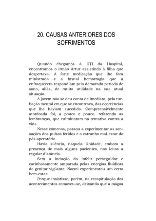 20. CAUSAS ANTERIORES DOS
SOFRIMENTOS
Quando chegamos à UTI do Hospital,
encontramos o irmão Artur assistindo à filha que
despertava. A forte medicação que lhe fora
ministrada e a brutal hemorragia que a
enfraquecera respondiam pelo demorado período de
sono, aliás, de muita utilidade na sua atual
situação.
A jovem não se deu conta de imediato, pela turbação mental em que se encontrava, das ocorrências
que lhe haviam sucedido. Compreensivelmente
atordoada foi, a pouco e pouco, refazendo as
lembranças, que culminaram na tentativa contra a
vida.
Nesse comenos, passou a experimentar as sensações dos pulsos feridos e o estranho mal-estar do
pós-operatório.
Havia silêncio, naquela Unidade, embora a
presença de mais alguns pacientes, nos leitos a
regular distância.
Sem a indução do infeliz perseguidor e
carinhosamente amparada pelas energias fluídicas
do genitor vigilante, Noemi experimentou um certo
bem-estar.
Porque insistisse, porém, na recapitulação dos
acontecimentos comoveu-se, deixando que a mágoa

 