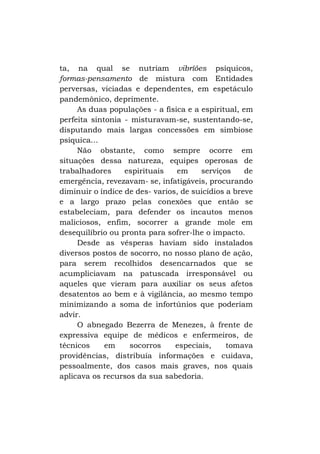 ta, na qual se nutriam vibríões psíquicos,
formas-pensamento de mistura com Entidades
perversas, viciadas e dependentes, em espetáculo
pandemônico, deprimente.
As duas populações - a física e a espiritual, em
perfeita sintonia - misturavam-se, sustentando-se,
disputando mais largas concessões em simbiose
psíquica...
Não obstante, como sempre ocorre em
situações dessa natureza, equipes operosas de
trabalhadores
espirituais
em
serviços
de
emergência, revezavam- se, infatigáveis, procurando
diminuir o índice de des- varios, de suicídios a breve
e a largo prazo pelas conexões que então se
estabeleciam, para defender os incautos menos
maliciosos, enfim, socorrer a grande mole em
desequilíbrio ou pronta para sofrer-lhe o impacto.
Desde as vésperas haviam sido instalados
diversos postos de socorro, no nosso plano de ação,
para serem recolhidos desencarnados que se
acumpliciavam na patuscada irresponsável ou
aqueles que vieram para auxiliar os seus afetos
desatentos ao bem e à vigilância, ao mesmo tempo
minimizando a soma de infortúnios que poderiam
advir.
O abnegado Bezerra de Menezes, à frente de
expressiva equipe de médicos e enfermeiros, de
técnicos
em
socorros
especiais,
tomava
providências, distribuía informações e cuidava,
pessoalmente, dos casos mais graves, nos quais
aplicava os recursos da sua sabedoria.

 