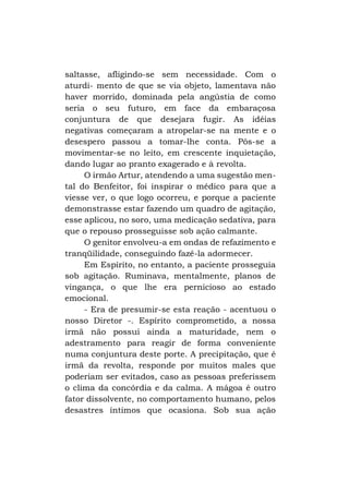 saltasse, afligindo-se sem necessidade. Com o
aturdi- mento de que se via objeto, lamentava não
haver morrido, dominada pela angústia de como
seria o seu futuro, em face da embaraçosa
conjuntura de que desejara fugir. As idéias
negativas começaram a atropelar-se na mente e o
desespero passou a tomar-lhe conta. Pôs-se a
movimentar-se no leito, em crescente inquietação,
dando lugar ao pranto exagerado e à revolta.
O irmão Artur, atendendo a uma sugestão mental do Benfeitor, foi inspirar o médico para que a
viesse ver, o que logo ocorreu, e porque a paciente
demonstrasse estar fazendo um quadro de agitação,
esse aplicou, no soro, uma medicação sedativa, para
que o repouso prosseguisse sob ação calmante.
O genitor envolveu-a em ondas de refazimento e
tranqüilidade, conseguindo fazê-la adormecer.
Em Espírito, no entanto, a paciente prosseguia
sob agitação. Ruminava, mentalmente, planos de
vingança, o que lhe era pernicioso ao estado
emocional.
- Era de presumir-se esta reação - acentuou o
nosso Diretor -. Espírito comprometido, a nossa
irmã não possui ainda a maturidade, nem o
adestramento para reagir de forma conveniente
numa conjuntura deste porte. A precipitação, que é
irmã da revolta, responde por muitos males que
poderiam ser evitados, caso as pessoas preferissem
o clima da concórdia e da calma. A mágoa é outro
fator dissolvente, no comportamento humano, pelos
desastres íntimos que ocasiona. Sob sua ação

 
