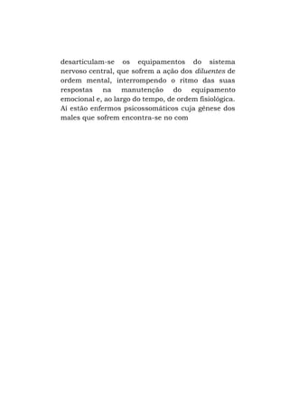 desarticulam-se os equipamentos do sistema
nervoso central, que sofrem a ação dos diluentes de
ordem mental, interrompendo o ritmo das suas
respostas na manutenção do equipamento
emocional e, ao largo do tempo, de ordem fisiológica.
Aí estão enfermos psicossomáticos cuja gênese dos
males que sofrem encontra-se no com

 