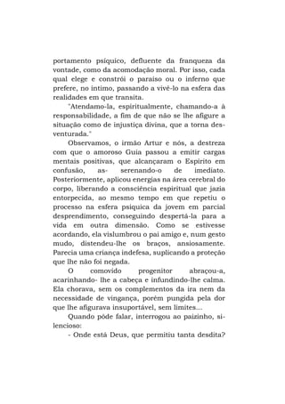 portamento psíquico, defluente da franqueza da
vontade, como da acomodação moral. Por isso, cada
qual elege e constrói o paraíso ou o inferno que
prefere, no íntimo, passando a vivê-lo na esfera das
realidades em que transita.
"Atendamo-la, espiritualmente, chamando-a à
responsabilidade, a fim de que não se lhe afigure a
situação como de injustiça divina, que a torna desventurada."
Observamos, o irmão Artur e nós, a destreza
com que o amoroso Guia passou a emitir cargas
mentais positivas, que alcançaram o Espírito em
confusão,
asserenando-o
de
imediato.
Posteriormente, aplicou energias na área cerebral do
corpo, liberando a consciência espiritual que jazia
entorpecida, ao mesmo tempo em que repetiu o
processo na esfera psíquica da jovem em parcial
desprendimento, conseguindo despertá-la para a
vida em outra dimensão. Como se estivesse
acordando, ela vislumbrou o pai amigo e, num gesto
mudo, distendeu-lhe os braços, ansiosamente.
Parecia uma criança indefesa, suplicando a proteção
que lhe não foi negada.
O
comovido
progenitor
abraçou-a,
acarinhando- lhe a cabeça e infundindo-lhe calma.
Ela chorava, sem os complementos da ira nem da
necessidade de vingança, porém pungida pela dor
que lhe afigurava insuportável, sem limites...
Quando pôde falar, interrogou ao paizinho, silencioso:
- Onde está Deus, que permitiu tanta desdita?

 