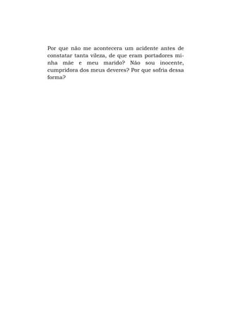 Por que não me acontecera um acidente antes de
constatar tanta vileza, de que eram portadores minha mãe e meu marido? Não sou inocente,
cumpridora dos meus deveres? Por que sofria dessa
forma?

 