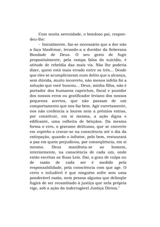 Com muita serenidade, o bondoso pai, respondeu-lhe:
- Inicialmente, faz-se necessário que a dor não
a faça blasfemar, levando-a a duvidar da Soberana
Bondade de Deus. O seu gesto de fugir
propositalmente, pela rampa falsa do suicídio, é
atitude de rebeldia das mais vis. Não lhe poderia
dizer, quem está mais errado entre os três... Desde
que eles se acumpliciaram num delito que a alcança,
sem dúvida, muito incorreto, não menos infeliz foi a
solução que você buscou... Deus, minha filha, não é
portador dos humanos caprichos, fiscal e punidor
dos nossos erros ou gratificador leviano dos nossos
pequenos acertos, que não passam de um
comportamento que nos faz bem. Agir corretamente,
nos não credencia a louros nem a prêmios extras,
por constituir, em si mesma, a ação digna e
edificante, uma colheita de bênçãos. Da mesma
forma o erro, o gravame delituoso, que se converte
em espinho a cravar-se na consciência até o dia da
extirpação, quando o infrator, pelo bem, restaurará
a paz em quem prejudicou, por conseqüência, em si
mesmo.
Deus
manifesta-se
ao
homem,
interiormente, na consciência de cada um, onde
estão escritas as Suas Leis. Daí, o grau de culpa ou
de
razão
de
cada
ser
é
medido
pela
responsabilidade, pela consciência com que age. O
certo e iniludível é que ninguém sofre sem uma
ponderável razão, nem pessoa alguma que delinqüe
fugirá de ser recambiado à justiça que nela própria
vige, sob a ação da inderrogável Justiça Divina."

 