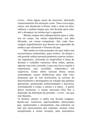 curso... Suas águas saem da nascente, descendo
continuamente até alcançar o mar. Uma curva aqui,
outra, um obstáculo à frente, lodo e areia no leito,
calhaus e pedras largas que vão ficando para trás,
até o desaguar no oceano que o aguarda.
"Muitas etapas são indispensáveis para a vida:
ora no corpo, em várias experiências, ora dela
liberada, em novas conquistas. Em cada fase,
surgem impedimentos que devem ser superados de
modo a que alcancem o Oceano da paz.
"São assim as reencarnações em que todos nos
encontramos submetidos, para evolver. Ao desejo e
sob grande esforço pessoal podemos superar inúmeras repetições, vencendo os empecilhos à força de
decisão e trabalho contínuo. Nem todos, porém,
agimos com essa correção, o que nos leva a repetir a
experiência
mal
sucedida,
refazendo-a
até
superá-la. Como efeito natural dessa nossa
acomodação, quase indiferença pela vida reta,
deixamos que se nos anestesiem os centros do
discernimento e derrapamos na volúpia das paixões
grosseiras, praticando arbitrariedades e loucuras,
corrompendo o corpo, a mente e a alma... A partir
desse momento, a nossa ascensão feliz fica a
depender da liberação do presídio - o erro - em que
nos fixamos.
"O Senhor, porém, a todos nos faculta resgatar,
dando-nos contínuas oportunidades abençoadas
que, apaixonados e mesquinhos, não sabemos ou
não nos interessamos por valorizar, muitas vezes
complicando a nossa atuação, pela sistemática

 