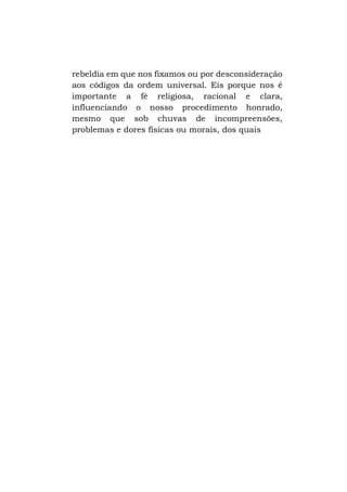 rebeldia em que nos fixamos ou por desconsideração
aos códigos da ordem universal. Eis porque nos é
importante a fé religiosa, racional e clara,
influenciando o nosso procedimento honrado,
mesmo que sob chuvas de incompreensões,
problemas e dores físicas ou morais, dos quais

 