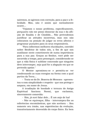 sairemos, se agirmos com correção, para a paz e a felicidade. Mas, não é assim que normalmente
ocorre...
"Vejamos o nosso problema, especificamente,
porquanto não me posso dissociar da sua e da aflição de Enalda e de Cândido... Não pretendemos
justificar as atitudes incorretas, mas nos não
colocamos na posição de julgar os erros alheios e
programar punições para os seus responsáveis.
"Para colhermos melhores elucidações, convidei
nobre Benfeitor de todos nós, a fim de que nos
auxiliasse neste cometimento de suma importância
para a sua paz. Graças ao Senhor, você pôde ser
socorrida a tempo, para prosseguir, considerando-se
que a vida física é sublime concessão que ninguém
deve interromper, seja qual for a alegação em que se
pretenda apoiar."
O Mentor aproximou-se e permitiu-se ver
condensando as suas energias na forma com a qual
partira da Terra...
- Trata-se do Dr. Bezerra de Menezes - apresentou-o com simplicidade e respeito - que nos protege e
ampara, em nome de Jesus.
A irradiação de bondade e ternura do Amigo
Espiritual
fascinou
Noemi,
que
exclamou,
sinceramente comovida:
- Sim, já ouvi falar dele... É um anjo de luz!
- Não se equivoque, filha - interrompeu-lhe as
referências encomiásticas, que não aceitava -. Sou
somente seu irmão, nas experiências da evolução,
transitoriamente desvestido do corpo físico. Eu bem

 