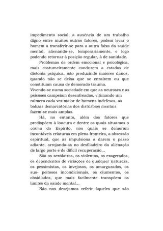 impedimento social, a ausência de um trabalho
digno entre muitos outros fatores, podem levar o
homem a transferir-se para a outra faixa da saúde
mental, alienando-se, temporariamente, e logo
podendo retornar à posição regular, à de sanidade.
Problemas de ordem emocional e psicológica,
mais costumeiramente conduzem a estados de
distonia psíquica, não produzindo maiores danos,
quando não se deixa que se enraízem ou que
constituam causa de demorado trauma.
Vivendo-se numa sociedade em que as neuroses e as
psicoses campeiam desenfreadas, vitimando um
número cada vez maior de homens indefesos, as
balizas demarcatórias dos distúrbios mentais
fazem-se mais amplas.
Há, no entanto, além dos fatores que
predispõem à loucura e dentre os quais situamos o
carma do Espírito, nos quais se demoram
incontáveis criaturas em plena fronteira, a obsessão
espiritual, que as impulsiona a darem o passo
adiante, arrojando-as no desfiladeiro da alienação
de largo porte e de difícil recuperação...
São os sexólatras, os violentos, os exagerados,
os dependentes de viciações de qualquer natureza,
os pessimistas, os invejosos, os amargurados, os
sus- peitosos incondicionais, os ciumentos, os
obsidiados, que mais facilmente transpõem os
limites da saúde mental...
Não nos desejamos referir àqueles que são

 