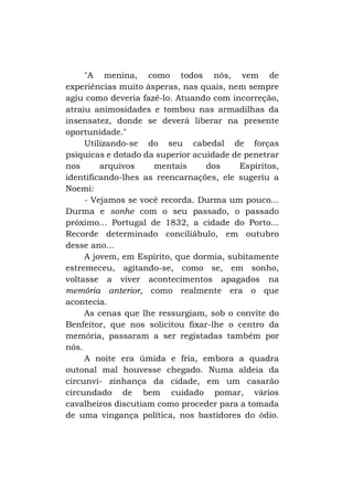 "A menina, como todos nós, vem de
experiências muito ásperas, nas quais, nem sempre
agiu como deveria fazê-lo. Atuando com incorreção,
atraiu animosidades e tombou nas armadilhas da
insensatez, donde se deverá liberar na presente
oportunidade."
Utilizando-se do seu cabedal de forças
psíquicas e dotado da superior acuidade de penetrar
nos
arquivos
mentais
dos
Espíritos,
identificando-lhes as reencarnações, ele sugeriu a
Noemi:
- Vejamos se você recorda. Durma um pouco...
Durma e sonhe com o seu passado, o passado
próximo... Portugal de 1832, a cidade do Porto...
Recorde determinado conciliábulo, em outubro
desse ano...
A jovem, em Espírito, que dormia, subitamente
estremeceu, agitando-se, como se, em sonho,
voltasse a viver acontecimentos apagados na
memória anterior, como realmente era o que
acontecia.
As cenas que lhe ressurgiam, sob o convite do
Benfeitor, que nos solicitou fixar-lhe o centro da
memória, passaram a ser registadas também por
nós.
A noite era úmida e fria, embora a quadra
outonal mal houvesse chegado. Numa aldeia da
circunvi- zinhança da cidade, em um casarão
circundado de bem cuidado pomar, vários
cavalheiros discutiam como proceder para a tomada
de uma vingança política, nos bastidores do ódio.

 