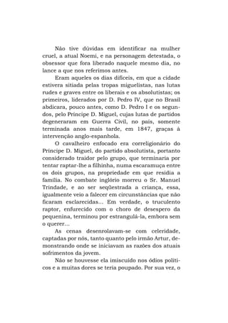 Não tive dúvidas em identificar na mulher
cruel, a atual Noemi, e na personagem detestada, o
obsessor que fora liberado naquele mesmo dia, no
lance a que nos referimos antes.
Eram aqueles os dias difíceis, em que a cidade
estivera sitiada pelas tropas miguelistas, nas lutas
rudes e graves entre os liberais e os absolutistas; os
primeiros, liderados por D. Pedro IV, que no Brasil
abdicara, pouco antes, como D. Pedro I e os segundos, pelo Príncipe D. Miguel, cujas lutas de partidos
degeneraram em Guerra Civil, no país, somente
terminada anos mais tarde, em 1847, graças à
intervenção anglo-espanhola.
O cavalheiro enfocado era correligionário do
Príncipe D. Miguel, do partido absolutista, portanto
considerado traidor pelo grupo, que terminaria por
tentar raptar-lhe a filhinha, numa escaramuça entre
os dois grupos, na propriedade em que residia a
família. No combate inglório morreu o Sr. Manuel
Trindade, e ao ser seqüestrada a criança, essa,
igualmente veio a falecer em circunstâncias que não
ficaram esclarecidas... Em verdade, o truculento
raptor, enfurecido com o choro de desespero da
pequenina, terminou por estrangulá-la, embora sem
o querer...
As cenas desenrolavam-se com celeridade,
captadas por nós, tanto quanto pelo irmão Artur, demonstrando onde se iniciavam as razões dos atuais
sofrimentos da jovem.
Não se houvesse ela imiscuído nos ódios políticos e a muitas dores se teria poupado. Por sua vez, o

 