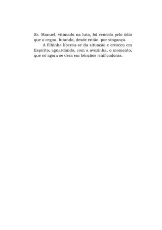 Sr. Manuel, vitimado na luta, foi vencido pelo ódio
que o cegou, lutando, desde então, por vingança.
A filhinha liberou-se da situação e cresceu em
Espírito, aguardando, com a avozinha, o momento,
que só agora se dera em bênçãos lenificadoras.

 
