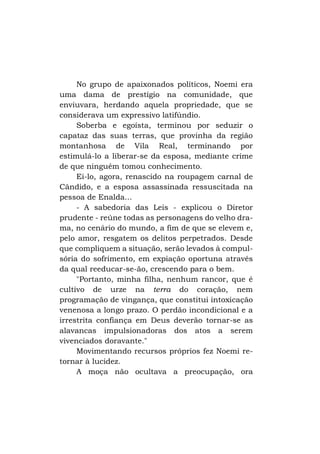 No grupo de apaixonados políticos, Noemi era
uma dama de prestígio na comunidade, que
enviuvara, herdando aquela propriedade, que se
considerava um expressivo latifúndio.
Soberba e egoísta, terminou por seduzir o
capataz das suas terras, que provinha da região
montanhosa de Vila Real, terminando por
estimulá-lo a liberar-se da esposa, mediante crime
de que ninguém tomou conhecimento.
Ei-lo, agora, renascido na roupagem carnal de
Cândido, e a esposa assassinada ressuscitada na
pessoa de Enalda...
- A sabedoria das Leis - explicou o Diretor
prudente - reúne todas as personagens do velho drama, no cenário do mundo, a fim de que se elevem e,
pelo amor, resgatem os delitos perpetrados. Desde
que compliquem a situação, serão levados à compulsória do sofrimento, em expiação oportuna através
da qual reeducar-se-ão, crescendo para o bem.
"Portanto, minha filha, nenhum rancor, que é
cultivo de urze na terra do coração, nem
programação de vingança, que constitui intoxicação
venenosa a longo prazo. O perdão incondicional e a
irrestrita confiança em Deus deverão tornar-se as
alavancas impulsionadoras dos atos a serem
vivenciados doravante."
Movimentando recursos próprios fez Noemi retornar à lucidez.
A moça não ocultava a preocupação, ora

 