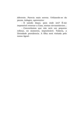 diferente. Parecia mais serena. Utilizando-se da
pausa, indagou, apreensiva:
- E saindo daqui, para onde irei? É-me
impossível retornar a Casa, nestas circunstâncias...
- Concordamos que não será um pequeno
esforço, no momento, impraticável. Todavia, a
Divindade providencia. A filha será visitada pelo
nosso Agnal-

 