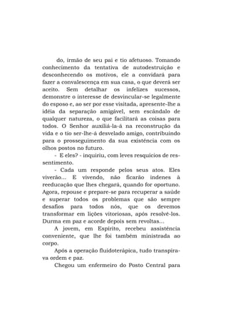 do, irmão de seu pai e tio afetuoso. Tomando
conhecimento da tentativa de autodestruição e
desconhecendo os motivos, ele a convidará para
fazer a convalescença em sua casa, o que deverá ser
aceito. Sem detalhar os infelizes sucessos,
demonstre o interesse de desvincular-se legalmente
do esposo e, ao ser por esse visitada, apresente-lhe a
idéia da separação amigável, sem escândalo de
qualquer natureza, o que facilitará as coisas para
todos. O Senhor auxiliá-la-á na reconstrução da
vida e o tio ser-lhe-á desvelado amigo, contribuindo
para o prosseguimento da sua existência com os
olhos postos no futuro.
- E eles? - inquiriu, com leves resquícios de ressentimento.
- Cada um responde pelos seus atos. Eles
viverão... E vivendo, não ficarão indenes à
reeducação que lhes chegará, quando for oportuno.
Agora, repouse e prepare-se para recuperar a saúde
e superar todos os problemas que são sempre
desafios para todos nós, que os devemos
transformar em lições vitoriosas, após resolvê-los.
Durma em paz e acorde depois sem revoltas...
A jovem, em Espírito, recebeu assistência
conveniente, que lhe foi também ministrada ao
corpo.
Após a operação fluidoterápica, tudo transpirava ordem e paz.
Chegou um enfermeiro do Posto Central para

 