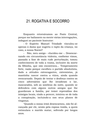 21. ROGATIVA E SOCORRO
Enquanto retornávamos ao Posto Central,
porque me bailassem na mente várias interrogações,
indaguei ao paciente Instrutor:
- O Espírito Manuel Trindade vinculou-se
apenas à dama que sugeriu o rapto da criança, no
caso, a nossa Noemi?
- Não, meu amigo - elucidou-me -. Desencarnando em circunstância violenta, conforme vimos,
passada a fase de mais rude perturbação, tomou
conhecimento de toda a trama, inclusive da morte
da filhinha, que não encontrava... Temperamento
forte, razão porque escolheu o partido absolutista,
dado a atitudes extravagantes, extremistas, já
mantinha rancor contra a viúva, ainda quando
reencarnado. Depois de tentar o desforço contra os
cinco adversários que lhe invadiram o lar,
mascarados, sob as sombras da noite, quando se
defendera com alguns outros amigos que lhe
guardavam a família, por temer represálias dos
inimigos locais, vindo a perecer, inteirou-se de toda
a conspiração, incluindo-a nos seus planos de
vingança.
"Quando a nossa irmã desencarnou, não foi alcançada por ele, senão pela esposa traída, a quem
estimulara o marido matar, sofrendo por longos
anos.

 