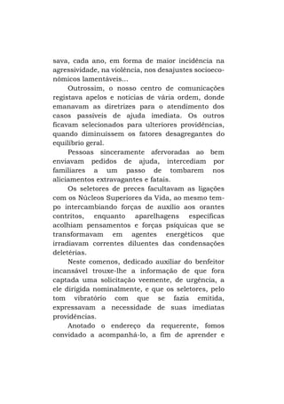 sava, cada ano, em forma de maior incidência na
agressividade, na violência, nos desajustes socioeconômicos lamentáveis...
Outrossim, o nosso centro de comunicações
registava apelos e notícias de vária ordem, donde
emanavam as diretrizes para o atendimento dos
casos passíveis de ajuda imediata. Os outros
ficavam selecionados para ulteriores providências,
quando diminuíssem os fatores desagregantes do
equilíbrio geral.
Pessoas sinceramente afervoradas ao bem
enviavam pedidos de ajuda, intercediam por
familiares a um passo de tombarem nos
aliciamentos extravagantes e fatais.
Os seletores de preces facultavam as ligações
com os Núcleos Superiores da Vida, ao mesmo tempo intercambiando forças de auxílio aos orantes
contritos, enquanto aparelhagens específicas
acolhiam pensamentos e forças psíquicas que se
transformavam em agentes energéticos que
irradiavam correntes diluentes das condensações
deletérias.
Neste comenos, dedicado auxiliar do benfeitor
incansável trouxe-lhe a informação de que fora
captada uma solicitação veemente, de urgência, a
ele dirigida nominalmente, e que os seletores, pelo
tom vibratório com que se fazia emitida,
expressavam a necessidade de suas imediatas
providências.
Anotado o endereço da requerente, fomos
convidado a acompanhá-lo, a fim de aprender e

 