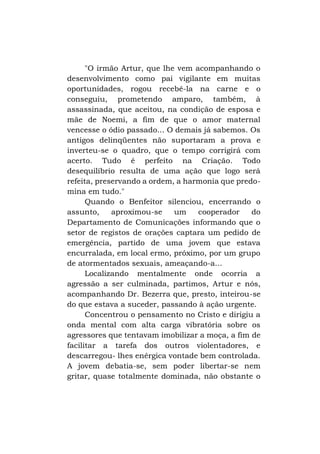 "O irmão Artur, que lhe vem acompanhando o
desenvolvimento como pai vigilante em muitas
oportunidades, rogou recebê-la na carne e o
conseguiu, prometendo amparo, também, à
assassinada, que aceitou, na condição de esposa e
mãe de Noemi, a fim de que o amor maternal
vencesse o ódio passado... O demais já sabemos. Os
antigos delinqüentes não suportaram a prova e
inverteu-se o quadro, que o tempo corrigirá com
acerto. Tudo é perfeito na Criação. Todo
desequilíbrio resulta de uma ação que logo será
refeita, preservando a ordem, a harmonia que predomina em tudo."
Quando o Benfeitor silenciou, encerrando o
assunto,
aproximou-se
um
cooperador
do
Departamento de Comunicações informando que o
setor de registos de orações captara um pedido de
emergência, partido de uma jovem que estava
encurralada, em local ermo, próximo, por um grupo
de atormentados sexuais, ameaçando-a...
Localizando mentalmente onde ocorria a
agressão a ser culminada, partimos, Artur e nós,
acompanhando Dr. Bezerra que, presto, inteirou-se
do que estava a suceder, passando à ação urgente.
Concentrou o pensamento no Cristo e dirigiu a
onda mental com alta carga vibratória sobre os
agressores que tentavam imobilizar a moça, a fim de
facilitar a tarefa dos outros violentadores, e
descarregou- lhes enérgica vontade bem controlada.
A jovem debatia-se, sem poder libertar-se nem
gritar, quase totalmente dominada, não obstante o

 