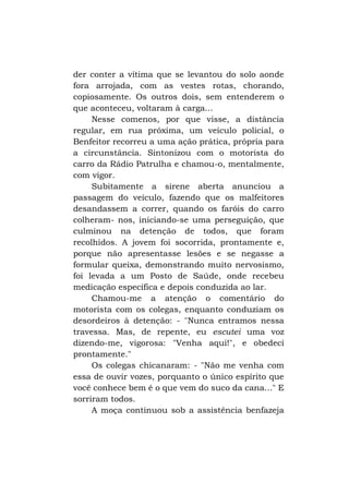 der conter a vítima que se levantou do solo aonde
fora arrojada, com as vestes rotas, chorando,
copiosamente. Os outros dois, sem entenderem o
que aconteceu, voltaram à carga...
Nesse comenos, por que visse, a distância
regular, em rua próxima, um veículo policial, o
Benfeitor recorreu a uma ação prática, própria para
a circunstância. Sintonizou com o motorista do
carro da Rádio Patrulha e chamou-o, mentalmente,
com vigor.
Subitamente a sirene aberta anunciou a
passagem do veículo, fazendo que os malfeitores
desandassem a correr, quando os faróis do carro
colheram- nos, iniciando-se uma perseguição, que
culminou na detenção de todos, que foram
recolhidos. A jovem foi socorrida, prontamente e,
porque não apresentasse lesões e se negasse a
formular queixa, demonstrando muito nervosismo,
foi levada a um Posto de Saúde, onde recebeu
medicação específica e depois conduzida ao lar.
Chamou-me a atenção o comentário do
motorista com os colegas, enquanto conduziam os
desordeiros à detenção: - "Nunca entramos nessa
travessa. Mas, de repente, eu escutei uma voz
dizendo-me, vigorosa: "Venha aqui!", e obedeci
prontamente."
Os colegas chicanaram: - "Não me venha com
essa de ouvir vozes, porquanto o único espírito que
você conhece bem é o que vem do suco da cana..." E
sorriram todos.
A moça continuou sob a assistência benfazeja

 