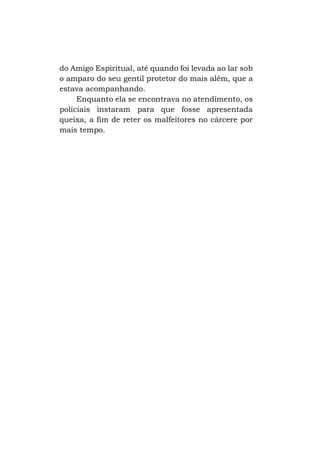 do Amigo Espiritual, até quando foi levada ao lar sob
o amparo do seu gentil protetor do mais além, que a
estava acompanhando.
Enquanto ela se encontrava no atendimento, os
policiais instaram para que fosse apresentada
queixa, a fim de reter os malfeitores no cárcere por
mais tempo.

 
