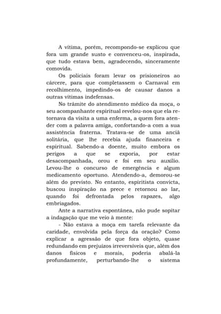 A vítima, porém, recompondo-se explicou que
fora um grande susto e convenceu-os, inspirada,
que tudo estava bem, agradecendo, sinceramente
comovida.
Os policiais foram levar os prisioneiros ao
cárcere, para que completassem o Carnaval em
recolhimento, impedindo-os de causar danos a
outras vítimas indefensas.
No trâmite do atendimento médico da moça, o
seu acompanhante espiritual revelou-nos que ela retornava da visita a uma enferma, a quem fora atender com a palavra amiga, confortando-a com a sua
assistência fraterna. Tratava-se de uma anciã
solitária, que lhe recebia ajuda financeira e
espiritual. Sabendo-a doente, muito embora os
perigos
a
que
se
exporia,
por
estar
desacompanhada, orou e foi em seu auxílio.
Levou-lhe o concurso de emergência e algum
medicamento oportuno. Atendendo-a, demorou-se
além do previsto. No entanto, espiritista convicta,
buscou inspiração na prece e retornou ao lar,
quando foi defrontada pelos rapazes, algo
embriagados.
Ante a narrativa espontânea, não pude sopitar
a indagação que me veio à mente:
- Não estava a moça em tarefa relevante da
caridade, envolvida pela força da oração? Como
explicar a agressão de que fora objeto, quase
redundando em prejuízos irreversíveis que, além dos
danos
físicos
e
morais,
poderia
abalá-la
profundamente,
perturbando-lhe
o
sistema

 