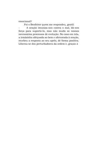 emocional?
Foi o Benfeitor quem me respondeu, gentil:
A oração imuniza-nos contra o mal, dá-nos
força para suportá-lo, mas não muda os nossos
necessários processos de evolução. No caso em tela,
a irmãzinha afeiçoada ao bem e afervorada à oração,
recebeu a resposta ao seu apelo, de forma positiva.
Liberou-se dos perturbadores da ordem e, graças à

 