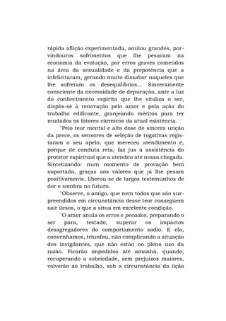 rápida aflição experimentada, anulou grandes, porvindouros sofrimentos que lhe pesavam na
economia da evolução, por erros graves cometidos
na área da sexualidade e da prepotência que a
infelicitaram, gerando muito dissabor naqueles que
lhe sofreram os desequilíbrios... Sinceramente
consciente da necessidade de depuração, ante a luz
do conhecimento espírita que lhe vitaliza o ser,
dispôs-se à renovação pelo amor e pela ação do
trabalho edificante, granjeando méritos para ter
mudados os fatores cármicos da atual existência.
"Pelo teor mental e alta dose de sincera unção
da prece, os sensores de seleção de rogativas registaram o seu apelo, que mereceu atendimento e,
porque de conduta reta, faz jus à assistência do
protetor espiritual que a atendeu até nossa chegada.
Sintetizando: num momento de provação bem
suportada, graças aos valores que já lhe pesam
positivamente, liberou-se de largos testemunhos de
dor e sombra no futuro.
"Observe, o amigo, que nem todos que são surpreendidos em circunstância desse teor conseguem
sair ilesos, o que a situa em excelente condição.
"O amor anula os erros e pecados, preparando o
ser
para,
testado,
superar
os
impactos
desagregadores do comportamento sadio. E ela,
convenhamos, triunfou, não complicando a situação
dos invigilantes, que não estão no pleno uso da
razão. Ficarão impedidos até amanhã, quando,
recuperando a sobriedade, sem prejuízos maiores,
volverão ao trabalho, sob a circunstância da lição

 