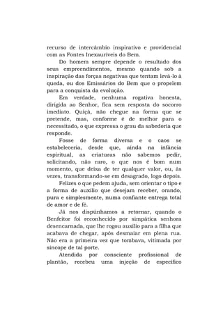 recurso de intercâmbio inspirativo e providencial
com as Fontes Inexauríveis do Bem.
Do homem sempre depende o resultado dos
seus empreendimentos, mesmo quando sob a
inspiração das forças negativas que tentam levá-lo à
queda, ou dos Emissários do Bem que o propelem
para a conquista da evolução.
Em verdade, nenhuma rogativa honesta,
dirigida ao Senhor, fica sem resposta do socorro
imediato. Quiçá, não chegue na forma que se
pretende, mas, conforme é de melhor para o
necessitado, o que expressa o grau da sabedoria que
responde.
Fosse de forma diversa e o caos se
estabeleceria, desde que, ainda na infância
espiritual, as criaturas não sabemos pedir,
solicitando, não raro, o que nos é bom num
momento, que deixa de ter qualquer valor, ou, às
vezes, transformando-se em desagrado, logo depois.
Felizes o que pedem ajuda, sem orientar o tipo e
a forma de auxílio que desejam receber, orando,
pura e simplesmente, numa confiante entrega total
de amor e de fé.
Já nos dispúnhamos a retornar, quando o
Benfeitor foi reconhecido por simpática senhora
desencarnada, que lhe rogou auxílio para a filha que
acabava de chegar, após desmaiar em plena rua.
Não era a primeira vez que tombava, vitimada por
síncope de tal porte.
Atendida por consciente profissional de
plantão, recebeu uma injeção de específico

 