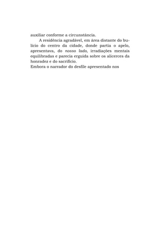 auxiliar conforme a circunstância.
A residência agradável, em área distante do bulício do centro da cidade, donde partia o apelo,
apresentava, do nosso lado, irradiações mentais
equilibradas e parecia erguida sobre os alicerces da
honradez e do sacrifício.
Embora o narrador do desfile apresentado nos

 